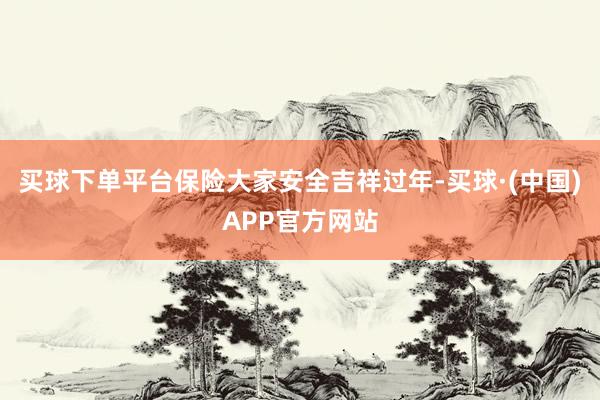 买球下单平台保险大家安全吉祥过年-买球·(中国)APP官方网站