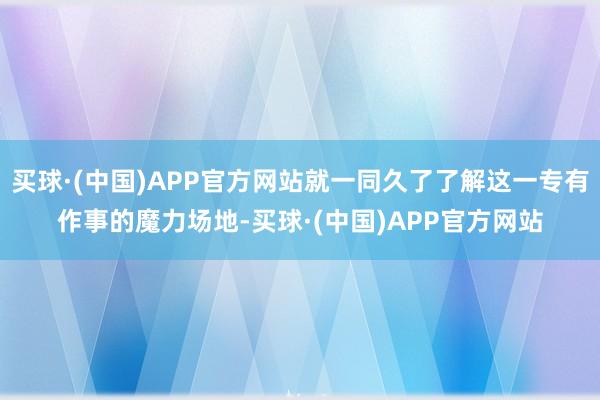 买球·(中国)APP官方网站就一同久了了解这一专有作事的魔力场地-买球·(中国)APP官方网站