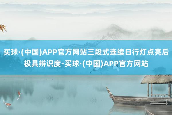 买球·(中国)APP官方网站三段式连续日行灯点亮后极具辨识度-买球·(中国)APP官方网站