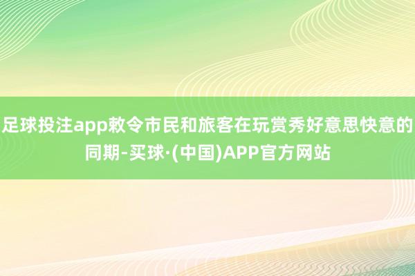 足球投注app敕令市民和旅客在玩赏秀好意思快意的同期-买球·(中国)APP官方网站