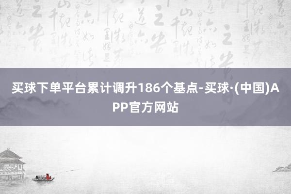 买球下单平台累计调升186个基点-买球·(中国)APP官方网站