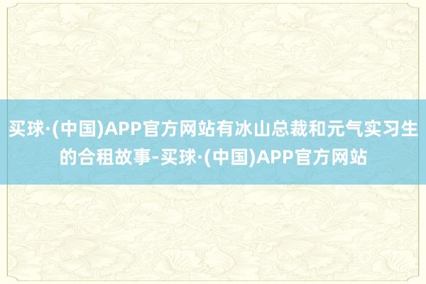买球·(中国)APP官方网站有冰山总裁和元气实习生的合租故事-买球·(中国)APP官方网站