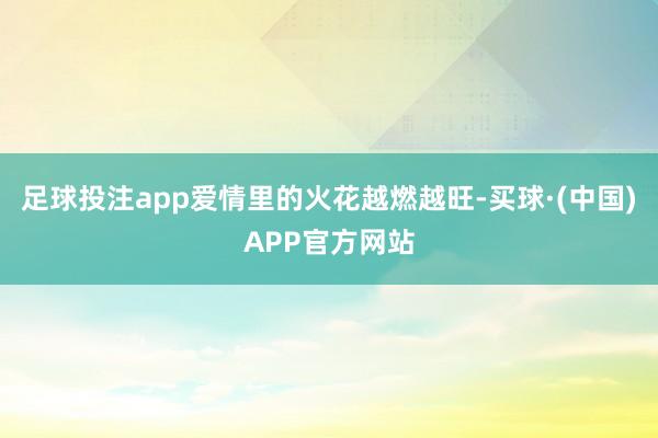 足球投注app爱情里的火花越燃越旺-买球·(中国)APP官方网站