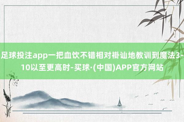 足球投注app一把血饮不错相对褂讪地教训到魔法3-10以至更高时-买球·(中国)APP官方网站