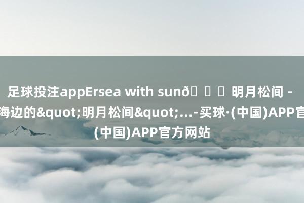 足球投注appErsea with sun🌊明月松间 - 住进洱海边的"明月松间"...-买球·(中国)APP官方网站
