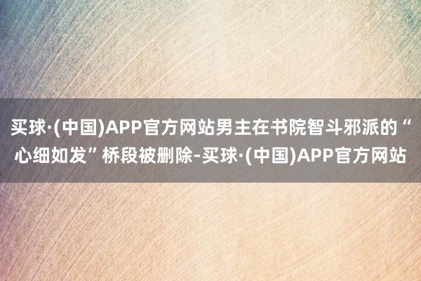 买球·(中国)APP官方网站男主在书院智斗邪派的“心细如发”桥段被删除-买球·(中国)APP官方网站