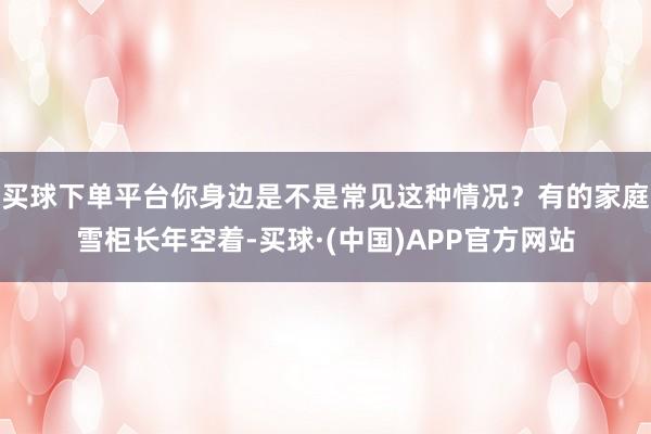 买球下单平台你身边是不是常见这种情况？有的家庭雪柜长年空着-买球·(中国)APP官方网站