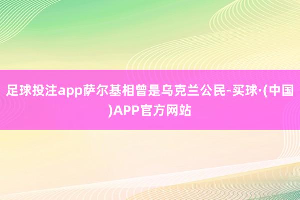足球投注app萨尔基相曾是乌克兰公民-买球·(中国)APP官方网站