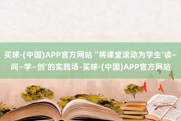 买球·(中国)APP官方网站“将课堂滚动为学生‘读—问—学—创’的实践场-买球·(中国)APP官方网站