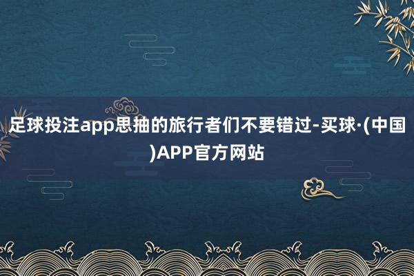 足球投注app思抽的旅行者们不要错过-买球·(中国)APP官方网站