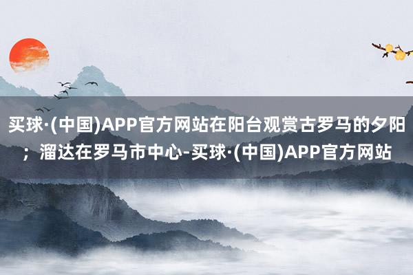 买球·(中国)APP官方网站在阳台观赏古罗马的夕阳；溜达在罗马市中心-买球·(中国)APP官方网站