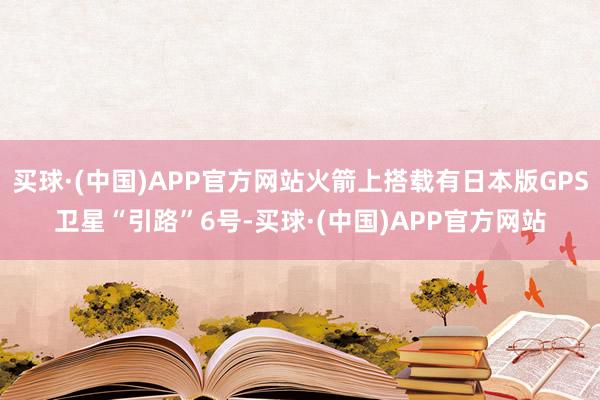 买球·(中国)APP官方网站火箭上搭载有日本版GPS卫星“引路”6号-买球·(中国)APP官方网站