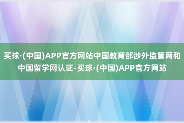 买球·(中国)APP官方网站中国教育部涉外监管网和中国留学网认证-买球·(中国)APP官方网站