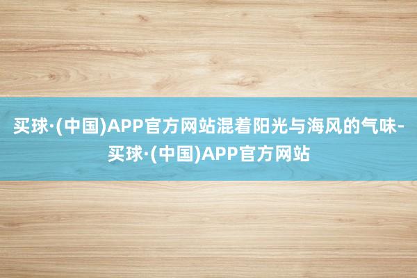 买球·(中国)APP官方网站混着阳光与海风的气味-买球·(中国)APP官方网站