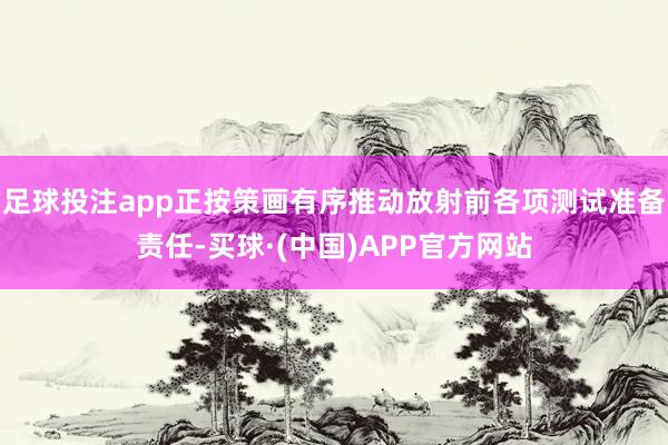 足球投注app正按策画有序推动放射前各项测试准备责任-买球·(中国)APP官方网站