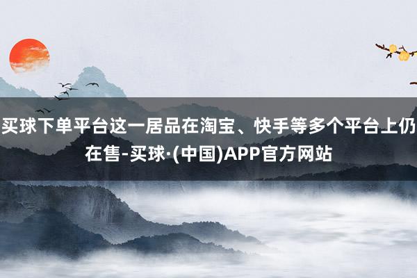 买球下单平台这一居品在淘宝、快手等多个平台上仍在售-买球·(中国)APP官方网站