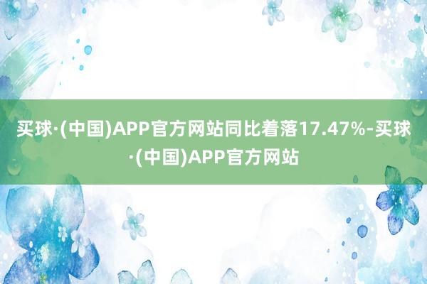 买球·(中国)APP官方网站同比着落17.47%-买球·(中国)APP官方网站