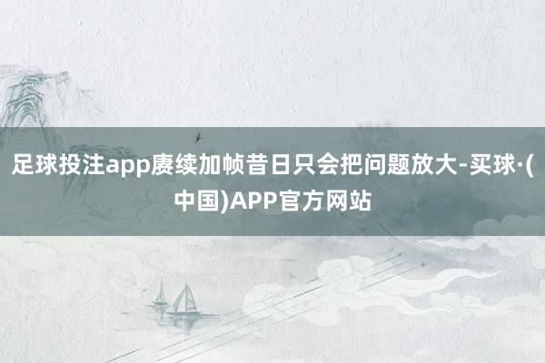 足球投注app赓续加帧昔日只会把问题放大-买球·(中国)APP官方网站