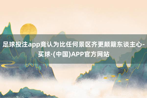 足球投注app竟认为比任何景区齐更颠簸东谈主心-买球·(中国)APP官方网站