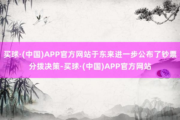 买球·(中国)APP官方网站于东来进一步公布了钞票分拨决策-买球·(中国)APP官方网站