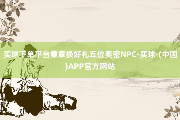 买球下单平台集章换好礼五位奥密NPC-买球·(中国)APP官方网站