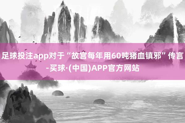 足球投注app对于“故宫每年用60吨猪血镇邪”传言-买球·(中国)APP官方网站
