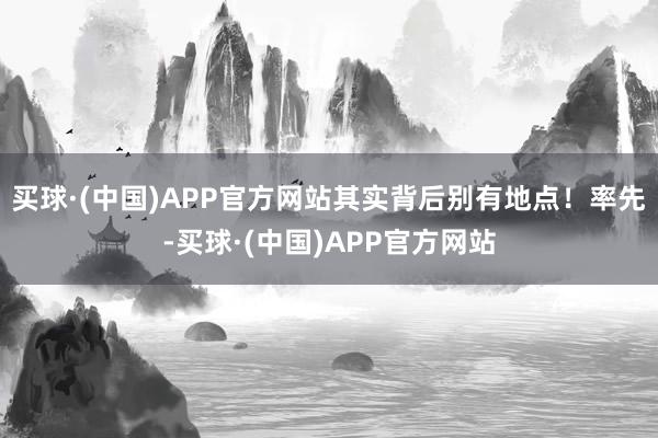 买球·(中国)APP官方网站其实背后别有地点！率先-买球·(中国)APP官方网站