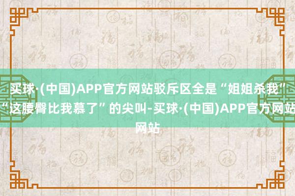 买球·(中国)APP官方网站驳斥区全是“姐姐杀我”“这腰臀比我慕了”的尖叫-买球·(中国)APP官方网站