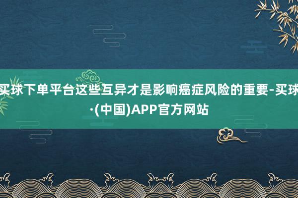 买球下单平台这些互异才是影响癌症风险的重要-买球·(中国)APP官方网站