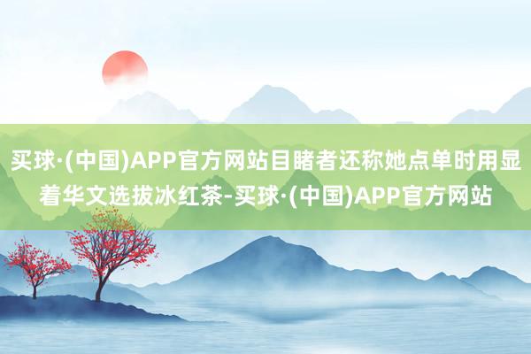 买球·(中国)APP官方网站目睹者还称她点单时用显着华文选拔冰红茶-买球·(中国)APP官方网站