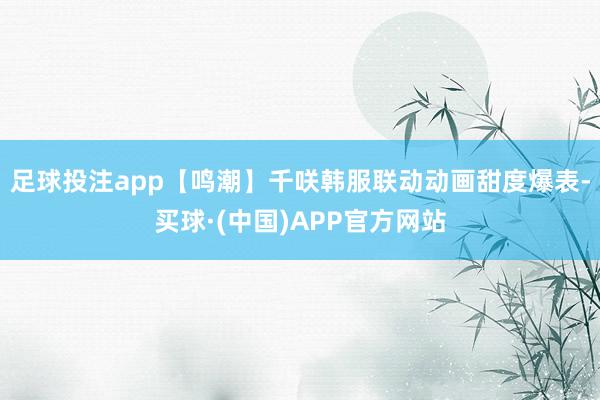 足球投注app【鸣潮】千咲韩服联动动画甜度爆表-买球·(中国)APP官方网站