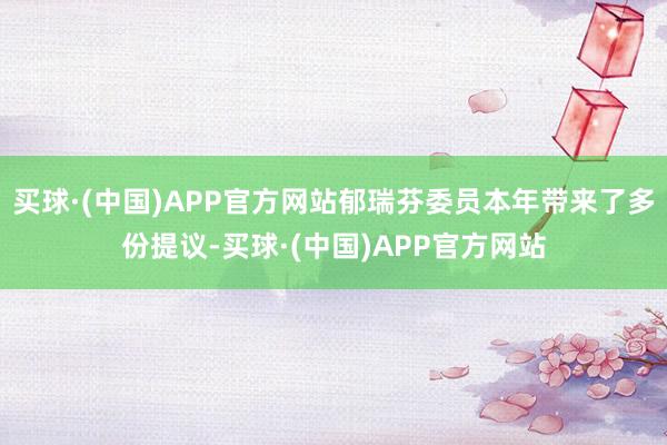 买球·(中国)APP官方网站郁瑞芬委员本年带来了多份提议-买球·(中国)APP官方网站