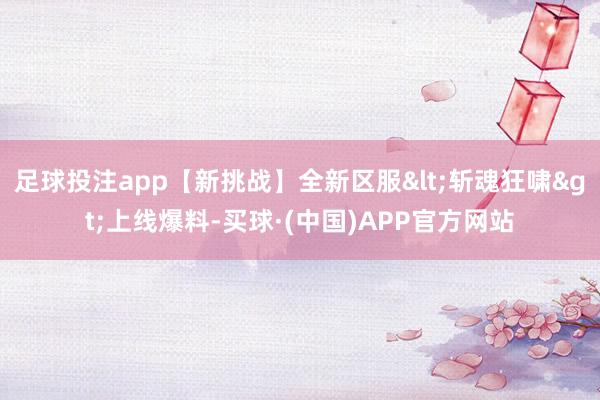 足球投注app【新挑战】全新区服<斩魂狂啸>上线爆料-买球·(中国)APP官方网站