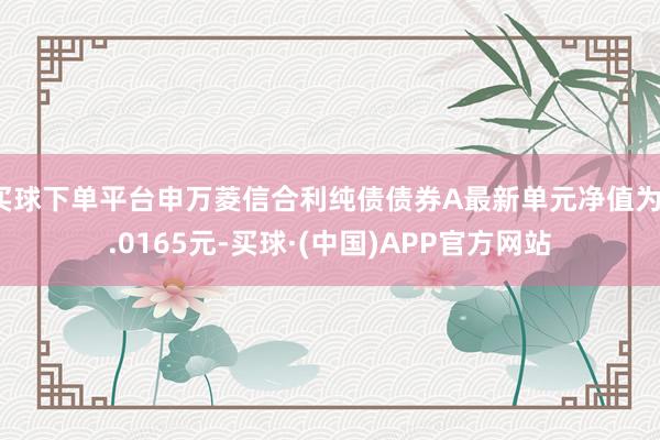 买球下单平台申万菱信合利纯债债券A最新单元净值为1.0165元-买球·(中国)APP官方网站