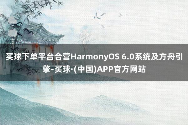 买球下单平台合营HarmonyOS 6.0系统及方舟引擎-买球·(中国)APP官方网站