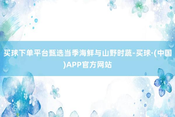 买球下单平台甄选当季海鲜与山野时蔬-买球·(中国)APP官方网站