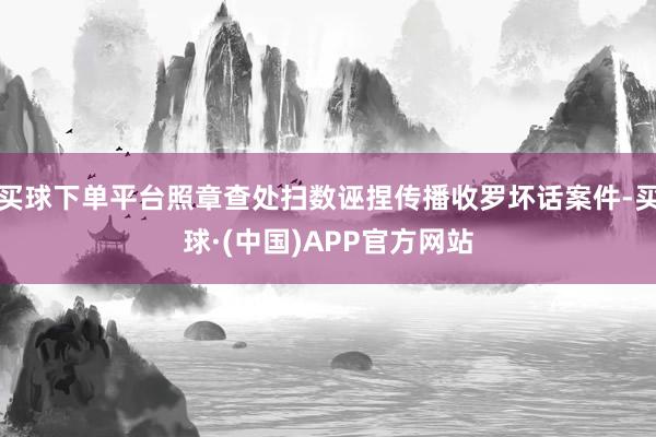 买球下单平台照章查处扫数诬捏传播收罗坏话案件-买球·(中国)APP官方网站