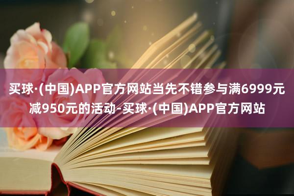 买球·(中国)APP官方网站当先不错参与满6999元减950元的活动-买球·(中国)APP官方网站