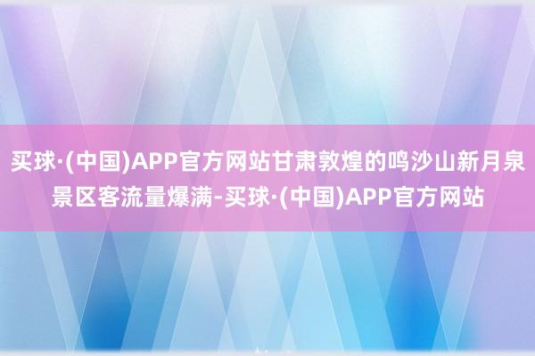 买球·(中国)APP官方网站甘肃敦煌的鸣沙山新月泉景区客流量爆满-买球·(中国)APP官方网站