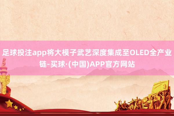 足球投注app将大模子武艺深度集成至OLED全产业链-买球·(中国)APP官方网站