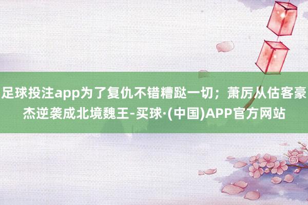 足球投注app为了复仇不错糟跶一切；萧厉从估客豪杰逆袭成北境魏王-买球·(中国)APP官方网站