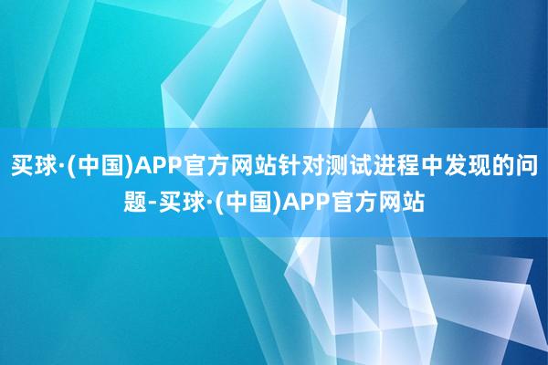 买球·(中国)APP官方网站针对测试进程中发现的问题-买球·(中国)APP官方网站