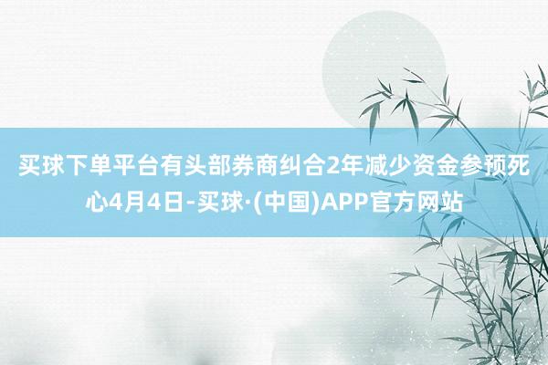 买球下单平台　　有头部券商纠合2年减少资金参预　　死心4月4日-买球·(中国)APP官方网站