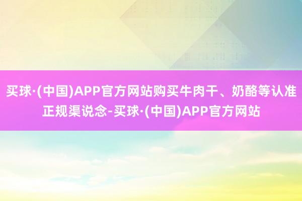买球·(中国)APP官方网站购买牛肉干、奶酪等认准正规渠说念-买球·(中国)APP官方网站