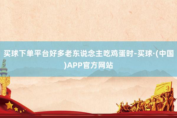 买球下单平台好多老东说念主吃鸡蛋时-买球·(中国)APP官方网站