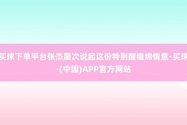 买球下单平台张杰屡次说起这份特别醒缠绵情意-买球·(中国)APP官方网站