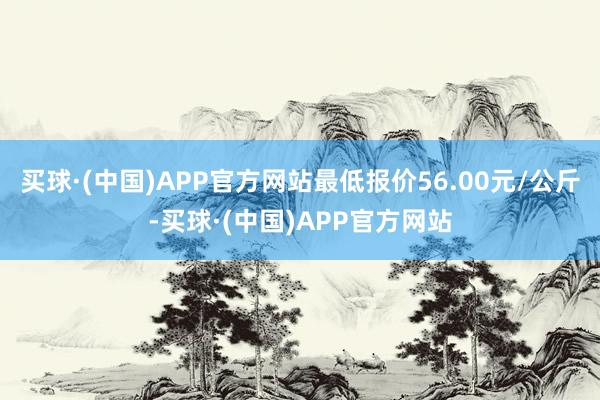 买球·(中国)APP官方网站最低报价56.00元/公斤-买球·(中国)APP官方网站