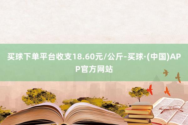 买球下单平台收支18.60元/公斤-买球·(中国)APP官方网站