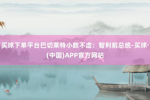 买球下单平台巴切莱特小数不虚：智利前总统-买球·(中国)APP官方网站