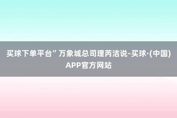 买球下单平台”万象城总司理芮洁说-买球·(中国)APP官方网站